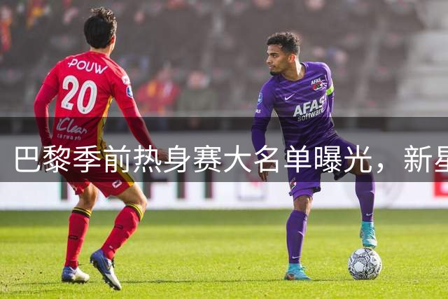巴黎季前热身赛大名单曝光，新星闪耀克瓦拉茨赫利亚领衔锋线